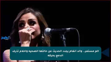 ألم مستمر.. والد أنغام يجدد الحديث عن حالتها الصحية وأحلام تذرف الدمع بحرقة